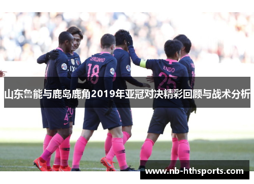 山东鲁能与鹿岛鹿角2019年亚冠对决精彩回顾与战术分析