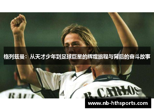 格列兹曼：从天才少年到足球巨星的辉煌旅程与背后的奋斗故事